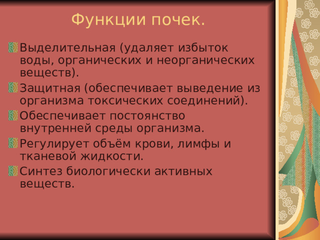 Функции почек.   Выделительная (удаляет избыток воды, органических и неорганических веществ). Защитная (обеспечивает выведение из организма токсических соединений). Обеспечивает постоянство внутренней среды организма. Регулирует объём крови, лимфы и тканевой жидкости. Синтез биологически активных веществ. 