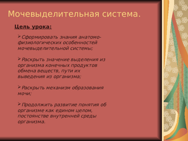 Мочевыделительная система. Цель урока:  Сформировать знания анатомо-физиологических особенностей мочевыделительной системы;  Раскрыть значение выделения из организма конечных продуктов обмена веществ, пути их выведения из организма;  Раскрыть механизм образования мочи;  Продолжить развитие понятия об организме как едином целом, постоянстве внутренней среды организма. 