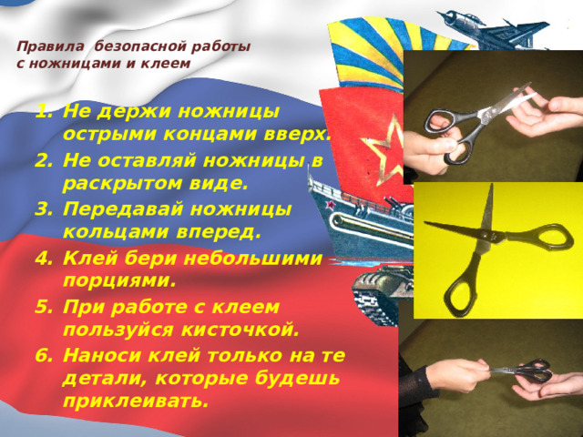  Правила безопасной работы  с ножницами и клеем   Не держи ножницы острыми концами вверх. Не оставляй ножницы в раскрытом виде. Передавай ножницы кольцами вперед. Клей бери небольшими порциями. При работе с клеем пользуйся кисточкой. Наноси клей только на те детали, которые будешь приклеивать.   