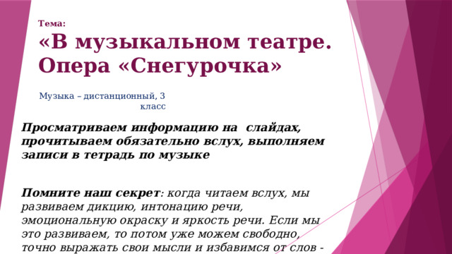 Тема:  «В музыкальном театре. Опера «Снегурочка» Музыка – дистанционный, 3 класс Просматриваем информацию на слайдах, прочитываем обязательно вслух, выполняем записи в тетрадь по музыке  Помните наш секрет : когда читаем вслух, мы развиваем дикцию, интонацию речи, эмоциональную окраску и яркость речи. Если мы это развиваем, то потом уже можем свободно, точно выражать свои мысли и избавимся от слов - паразитов 