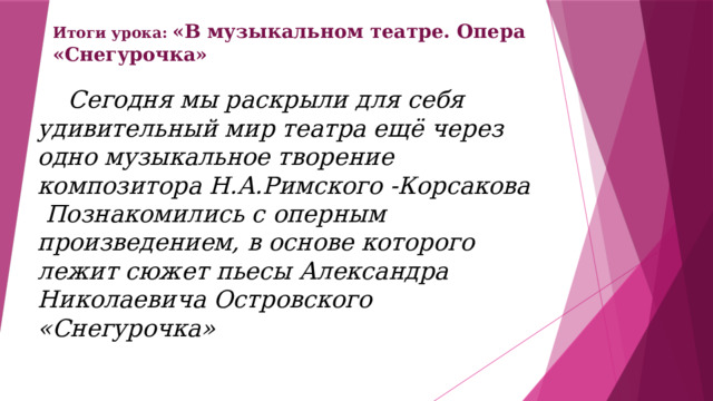 Итоги урока: «В музыкальном театре. Опера «Снегурочка»  Сегодня мы раскрыли для себя удивительный мир театра ещё через одно музыкальное творение композитора Н.А.Римского -Корсакова  Познакомились с оперным произведением, в основе которого лежит сюжет пьесы Александра Николаевича Островского «Снегурочка»  
