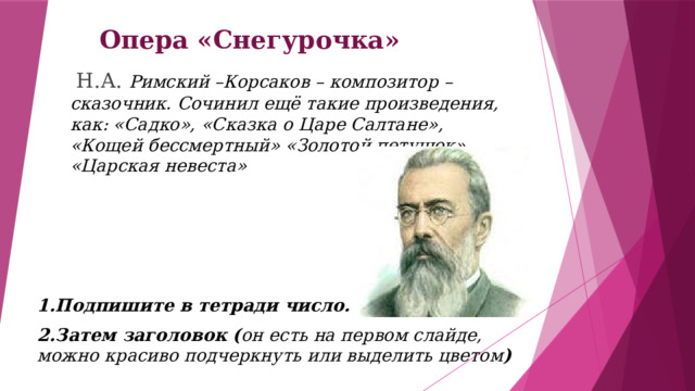 Опера «Снегурочка»  Н.А. Римский –Корсаков – композитор – сказочник. Сочинил ещё такие произведения, как: «Садко», «Сказка о Царе Салтане», «Кощей бессмертный» «Золотой петушок», «Царская невеста» 1.Подпишите в тетради число. 2.Затем заголовок ( он есть на первом слайде, можно красиво подчеркнуть или выделить цветом ) 