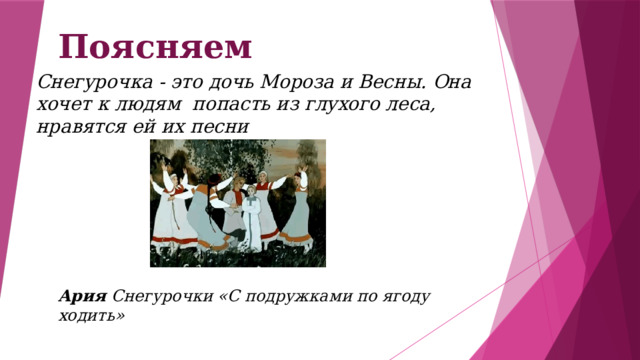 Поясняем Снегурочка - это дочь Мороза и Весны. Она хочет к людям попасть из глухого леса, нравятся ей их песни Ария Снегурочки «С подружками по ягоду ходить» 