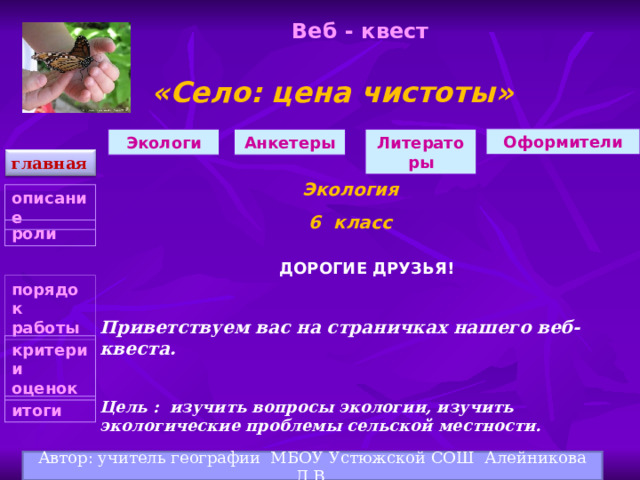 Веб - квест «Село: цена чистоты» Оформители Анкетеры Экологи Литераторы главная Экология 6 класс описание роли  ДОРОГИЕ ДРУЗЬЯ!   Приветствуем вас на страничках нашего веб-квеста.   Цель : изучить вопросы экологии, изучить экологические проблемы сельской местности.      порядок работы критерии оценок   итоги Автор: учитель географии МБОУ Устюжской СОШ Алейникова Л.В. 