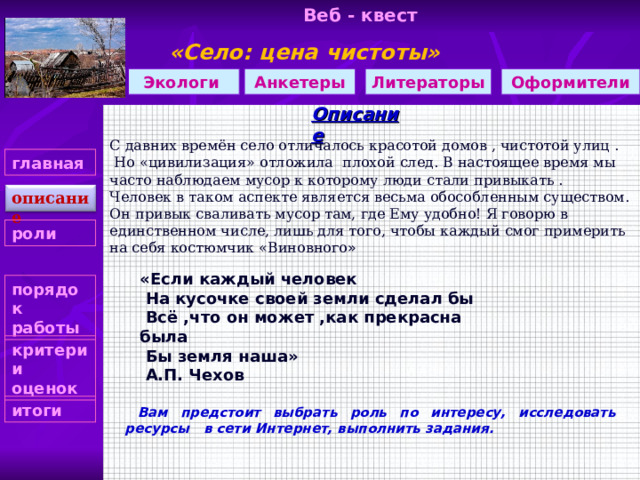 Веб - квест «Село: цена чистоты»  Литераторы Оформители Экологи Анкетеры Описание С давних времён село отличалось красотой домов , чистотой улиц .  Но «цивилизация» отложила плохой след. В настоящее время мы часто наблюдаем мусор к которому люди стали привыкать . Человек в таком аспекте является весьма обособленным существом. Он привык сваливать мусор там, где Ему удобно! Я говорю в единственном числе, лишь для того, чтобы каждый смог примерить на себя костюмчик «Виновного » главная описание роли «Если каждый человек  На кусочке своей земли сделал бы  Всё ,что он может ,как прекрасна была  Бы земля наша»  А.П. Чехов порядок работы критерии оценок   Вам предстоит выбрать роль по интересу, исследовать ресурсы в сети Интернет, выполнить задания.  итоги  