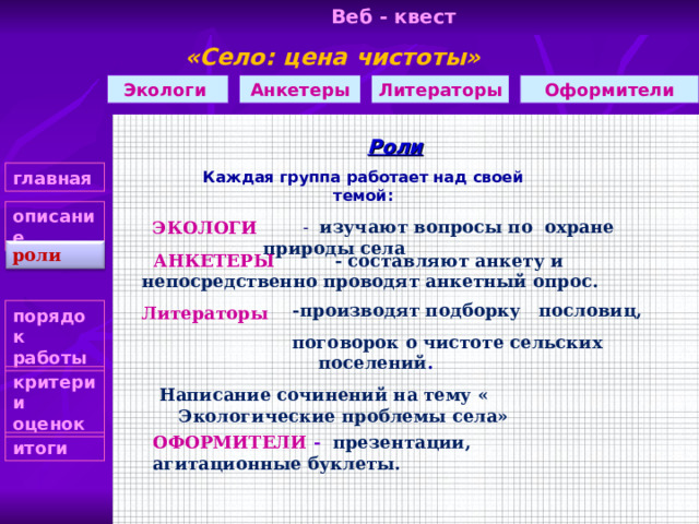 Веб - квест «Село: цена чистоты»    Оформители Литераторы Анкетеры Экологи Роли Каждая группа работает над своей темой: главная описание  - изучают вопросы по охране природы села ЭКОЛОГИ роли  АНКЕТЕРЫ - составляют анкету и непосредственно проводят анкетный опрос. Литераторы  -производят подборку пословиц, поговорок о чистоте сельских поселений . -производят подборку пословиц, поговорок о чистоте сельских поселений . -производят подборку пословиц, поговорок о чистоте сельских поселений . -производят подборку пословиц, поговорок о чистоте сельских поселений . -производят подборку пословиц, поговорок о чистоте сельских поселений .  Написание сочинений на тему « Экологические проблемы села» порядок работы критерии оценок ОФОРМИТЕЛИ - презентации, агитационные буклеты.  итоги 