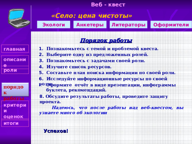 Веб - квест «Село: цена чистоты»     Оформители Литераторы Экологи Анкетеры Порядок работы 1 . Познакомьтесь с темой и проблемой квеста. главная 2. Выберите одну из предложенных ролей. описание 3. Познакомьтесь с задачами своей роли. 4. Изучите список ресурсов. роли 5. Составьте план поиска информации по своей роли. 6. Исследуйте информационные ресурсы по своей роли. Оформите отчёт в виде презентации, инфограммы буклета, рекомендаций. порядок работы 8. Обсудите результаты работы, проведите защиту проекта. критерии оценок  Надеюсь, что после работы над веб-квестом, вы узнаете много об экологии итоги Успехов! 4 