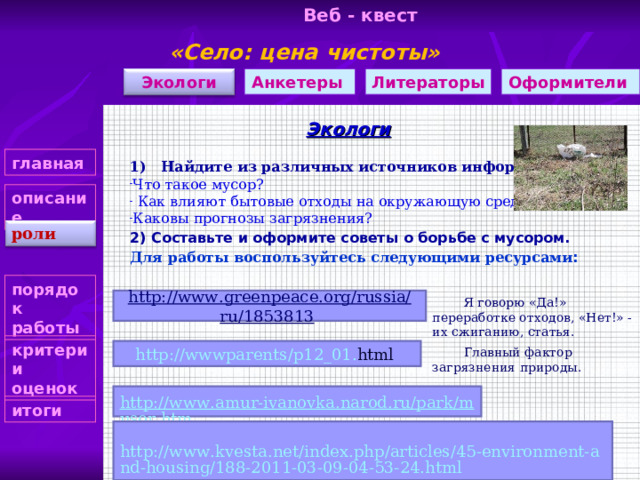 Веб - квест «Село: цена чистоты»    Литераторы Экологи Оформители Анкетеры Экологи главная 1) Найдите из различных источников информацию  Что такое мусор?  Как влияют бытовые отходы на окружающую среду? Каковы прогнозы загрязнения? описание роли 2) Составьте и оформите советы о борьбе с мусором. Для работы воспользуйтесь следующими ресурсами :  порядок работы  http://www.greenpeace.org/russia/ru/1853813  Я говорю «Да!» переработке отходов, «Нет!» - их сжиганию, статья. . критерии оценок http :// wwwparents / p 12_01. html  Главный фактор загрязнения природы. http://www.amur-ivanovka.narod.ru/park/musor.htm итоги http://www.kvesta.net/index.php/articles/45-environment-and-housing/188-2011-03-09-04-53-24.html 