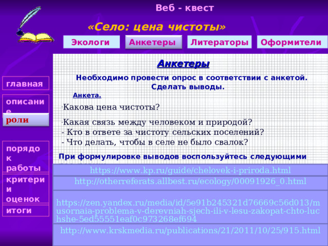 Веб - квест «Село: цена чистоты»    Оформители Литераторы Анкетеры Экологи Анкетеры Необходимо провести опрос в соответствии с анкетой. Сделать выводы. главная  Анкета.   описание Какова цена чистоты?  Какая связь между человеком и природой? - Кто в ответе за чистоту сельских поселений? - Что делать, чтобы в селе не было свалок? роли порядок работы При формулировке выводов воспользуйтесь следующими ресурсами:    https://www.kp.ru/guide/chelovek-i-priroda.html критерии оценок http://otherreferats.allbest.ru/ecology/00091926_0.html https://zen.yandex.ru/media/id/5e91b245321d76669c56d013/musornaia-problema-v-derevniah-sjech-ili-v-lesu-zakopat-chto-luchshe-5ed55551eaf0c973268ef694 итоги http://www.krskmedia.ru/publications/21/2011/10/25/915.html 