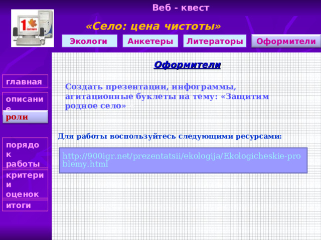 Веб - квест «Село: цена чистоты»     Оформители Литераторы Анкетеры Экологи Оформители главная Создать презентации, инфограммы, агитационные буклеты на тему: «Защитим родное село» «  описание роли Для работы воспользуйтесь следующими ресурсами: порядок работы http://900igr.net/prezentatsii/ekologija/Ekologicheskie-problemy.html критерии оценок итоги 