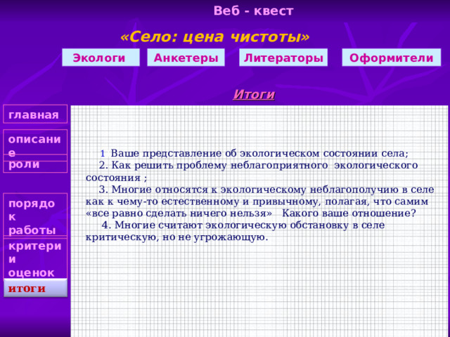 Веб - квест «Село: цена чистоты»    Анкетеры Оформители Литераторы Экологи Итоги главная описание  1 1 1 Ваше представление об экологическом состоянии села;  2. Как решить проблему неблагоприятного экологического состояния ;  3. Многие относятся к экологическому неблагополучию в селе как к чему-то естественному и привычному, полагая, что самим «все равно сделать ничего нельзя» Какого ваше отношение?  4. Многие считают экологическую обстановку в селе критическую, но не угрожающую. роли порядок работы критерии оценок итоги 