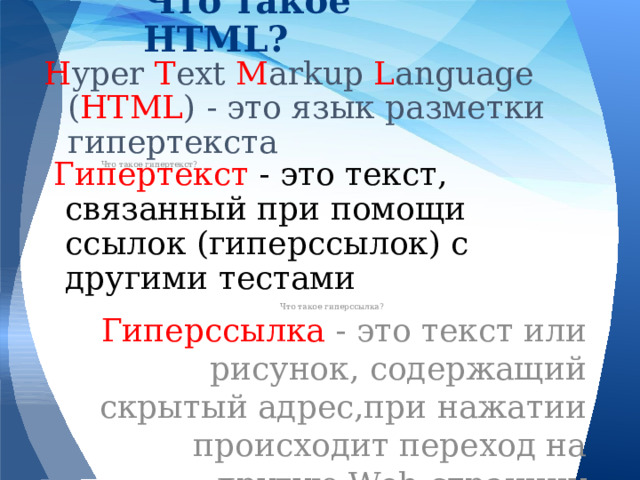 Что такое HTML? H yper T ext M arkup L anguage ( HTML ) - это язык разметки гипертекста Что такое гипертекст? Гипертекст - это текст, связанный при помощи ссылок (гиперссылок) с другими тестами Что такое гиперссылка? Гиперссылка - это текст или рисунок, содержащий скрытый адрес,при нажатии происходит переход на другую Web-страницу 