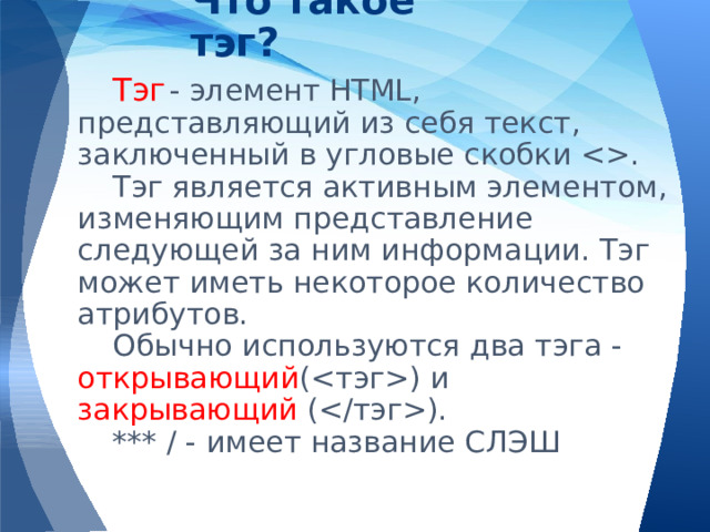 Что такое тэг? Тэг  - элемент HTML, представляющий из себя текст, заключенный в угловые скобки . Тэг является активным элементом, изменяющим представление следующей за ним информации. Тэг может иметь некоторое количество атрибутов. Обычно используются два тэга - открывающий () и закрывающий (). *** / - имеет название СЛЭШ 