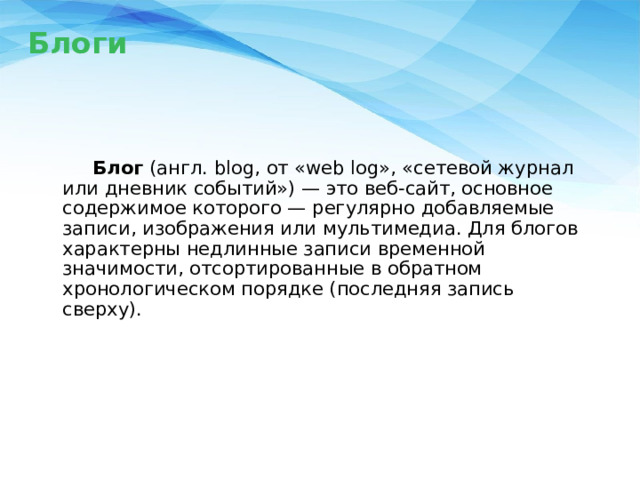 Блоги     Блог (англ. blog, от «web log», «сетевой журнал или дневник событий») — это веб-сайт, основное содержимое которого — регулярно добавляемые записи, изображения или мультимедиа. Для блогов характерны недлинные записи временной значимости, отсортированные в обратном хронологическом порядке (последняя запись сверху). 