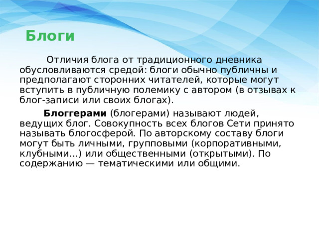 Блоги  Отличия блога от традиционного дневника обусловливаются средой: блоги обычно публичны и предполагают сторонних читателей, которые могут вступить в публичную полемику с автором (в отзывах к блог-записи или своих блогах).  Блоггерами (блогерами) называют людей, ведущих блог. Совокупность всех блогов Сети принято называть блогосферой. По авторскому составу блоги могут быть личными, групповыми (корпоративными, клубными…) или общественными (открытыми). По содержанию — тематическими или общими. 