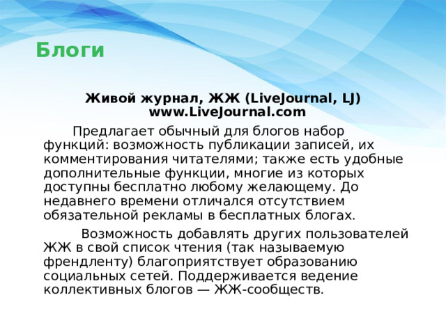 Блоги Живой журнал, ЖЖ (LiveJournal, LJ) www.LiveJournal.com  Предлагает обычный для блогов набор функций: возможность публикации записей, их комментирования читателями; также есть удобные дополнительные функции, многие из которых доступны бесплатно любому желающему. До недавнего времени отличался отсутствием обязательной рекламы в бесплатных блогах.  Возможность добавлять других пользователей ЖЖ в свой список чтения (так называемую френдленту) благоприятствует образованию социальных сетей. Поддерживается ведение коллективных блогов — ЖЖ-сообществ. 