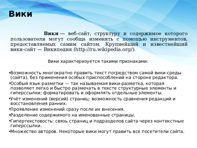Вики    Вики  — веб-сайт, структуру и содержимое которого пользователи могут сообща изменять с помощью инструментов, предоставляемых самим сайтом. Крупнейший и известнейший вики-сайт — Википедия (http://ru.wikipedia.org/). Вики характеризуется такими признаками: Возможность многократно править текст посредством самой вики-среды (сайта), без применения особых приспособлений на стороне редактора. Особый язык разметки — так называемая вики-разметка, которая позволяет легко и быстро размечать в тексте структурные элементы и гиперссылки; форматировать и оформлять отдельные элементы. Учёт изменений (версий) страниц: возможность сравнения редакций и восстановления ранних. Проявление изменений сразу после их внесения. Разделение содержимого на именованные страницы. Гипертекстовость: связь страниц и подразделов сайта через контекстные гиперссылки. Множество авторов. Некоторые вики могут править все посетители сайта. 