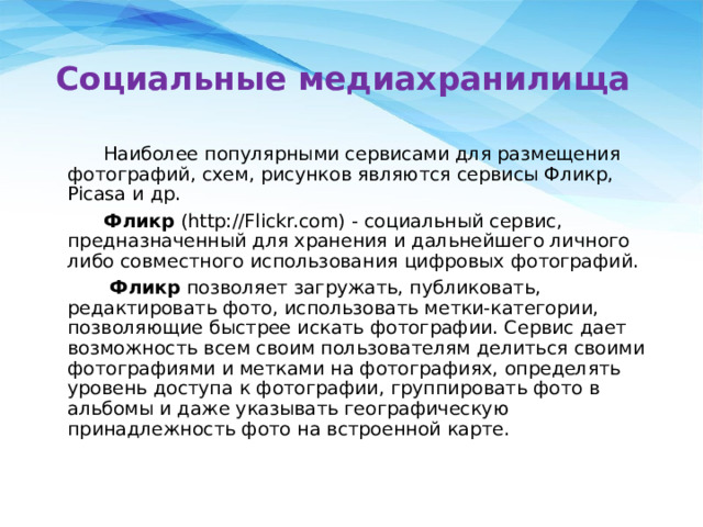 Социальные медиахранилища  Наиболее популярными сервисами для размещения фотографий, схем, рисунков являются сервисы Фликр, Picasa и др.  Фликр (http://Flickr.com) - социальный сервис, предназначенный для хранения и дальнейшего личного либо совместного использования цифровых фотографий.  Фликр позволяет загружать, публиковать, редактировать фото, использовать метки-категории, позволяющие быстрее искать фотографии. Сервис дает возможность всем своим пользователям делиться своими фотографиями и метками на фотографиях, определять уровень доступа к фотографии, группировать фото в альбомы и даже указывать географическую принадлежность фото на встроенной карте. 