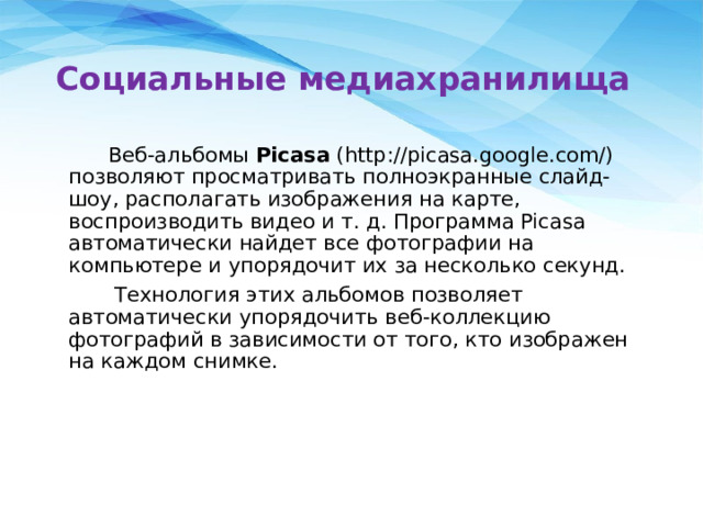 Социальные медиахранилища  Веб-альбомы Picasa (http://picasa.google.com/) позволяют просматривать полноэкранные слайд-шоу, располагать изображения на карте, воспроизводить видео и т. д. Программа Picasa автоматически найдет все фотографии на компьютере и упорядочит их за несколько секунд.  Технология этих альбомов позволяет автоматически упорядочить веб-коллекцию фотографий в зависимости от того, кто изображен на каждом снимке. 