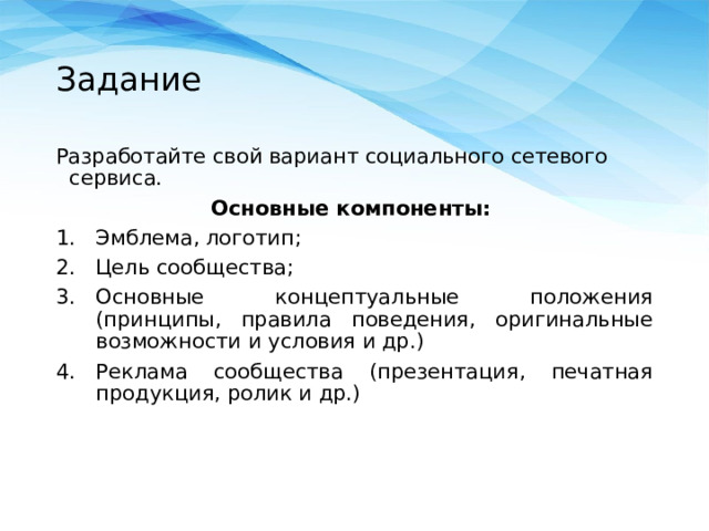Задание Разработайте свой вариант социального сетевого сервиса. Основные компоненты: Эмблема, логотип; Цель сообщества; Основные концептуальные положения (принципы, правила поведения, оригинальные возможности и условия и др.) Реклама сообщества (презентация, печатная продукция, ролик и др.) 