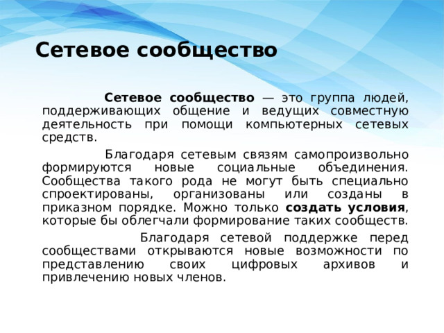 Сетевое сообщество  Сетевое сообщество — это группа людей, поддерживающих общение и ведущих совместную деятельность при помощи компьютерных сетевых средств.  Благодаря сетевым связям самопроизвольно формируются новые социальные объединения. Сообщества такого рода не могут быть специально спроектированы, организованы или созданы в приказном порядке. Можно только создать условия , которые бы облегчали формирование таких сообществ.  Благодаря сетевой поддержке перед сообществами открываются новые возможности по представлению своих цифровых архивов и привлечению новых членов. 