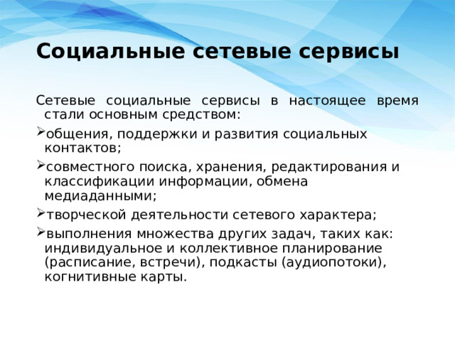 Социальные сетевые сервисы Сетевые социальные сервисы в настоящее время стали основным средством: общения, поддержки и развития социальных контактов; совместного поиска, хранения, редактирования и классификации информации, обмена медиаданными; творческой деятельности сетевого характера; выполнения множества других задач, таких как: индивидуальное и коллективное планирование (расписание, встречи), подкасты (аудиопотоки), когнитивные карты. 