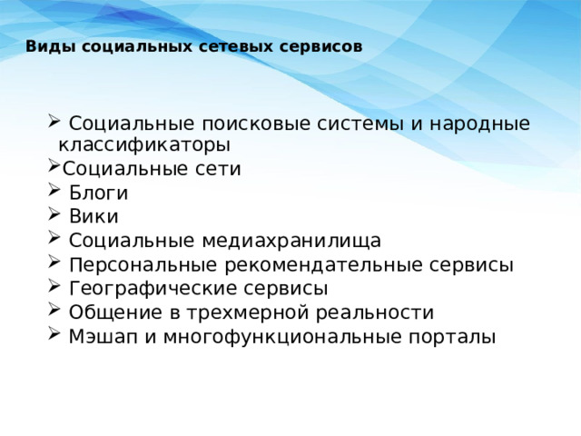   Виды социальных сетевых сервисов    Социальные поисковые системы и народные классификаторы Социальные сети  Блоги  Вики  Социальные медиахранилища  Персональные рекомендательные сервисы  Географические сервисы  Общение в трехмерной реальности  Мэшап и многофункциональные порталы  Социальные поисковые системы и народные классификаторы Социальные сети  Блоги  Вики  Социальные медиахранилища  Персональные рекомендательные сервисы  Географические сервисы  Общение в трехмерной реальности  Мэшап и многофункциональные порталы 