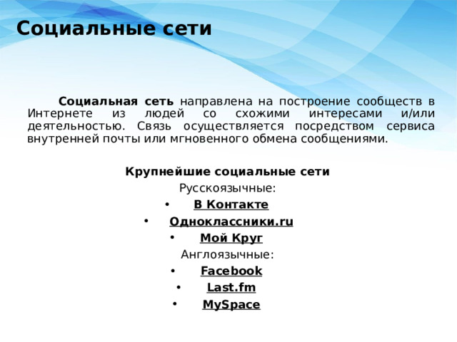 Социальные сети     Социальная сеть направлена на построение сообществ в Интернете из людей со схожими интересами и/или деятельностью. Связь осуществляется посредством сервиса внутренней почты или мгновенного обмена сообщениями. Крупнейшие социальные сети Русскоязычные: В Контакте Одноклассники.ru Мой Круг Англоязычные: Facebook Last.fm MySpace 