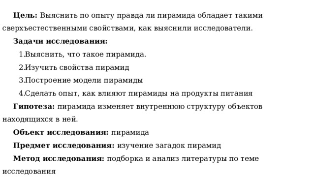 Цель: Выяснить по опыту правда ли пирамида обладает такими сверхъестественными свойствами, как выяснили исследователи. Задачи исследования: Выяснить, что такое пирамида. Изучить свойства пирамид Построение модели пирамиды Сделать опыт, как влияют пирамиды на продукты питания Гипотеза:  пирамида изменяет внутреннюю структуру объектов находящихся в ней. Объект исследования: пирамида Предмет исследования: изучение загадок пирамид Метод исследования: подборка и анализ литературы по теме исследования 