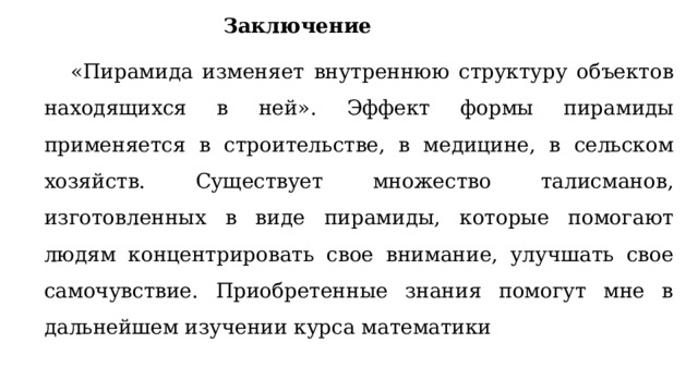 Заключение «Пирамида изменяет внутреннюю структуру объектов находящихся в ней». Эффект формы пирамиды применяется в строительстве, в медицине, в сельском хозяйств. Существует множество талисманов, изготовленных в виде пирамиды, которые помогают людям концентрировать свое внимание, улучшать свое самочувствие. Приобретенные знания помогут мне в дальнейшем изучении курса математики 