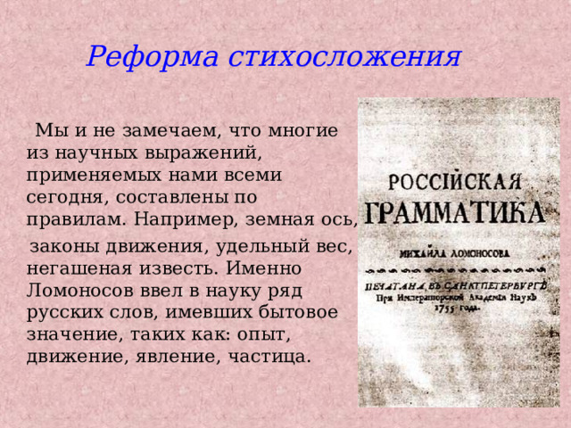 Реформа стихосложения  Мы и не замечаем, что многие из научных выражений, применяемых нами всеми сегодня, составлены по правилам. Например, земная ось,  законы движения, удельный вес, негашеная известь. Именно Ломоносов ввел в науку ряд русских слов, имевших бытовое значение, таких как: опыт, движение, явление, частица. 