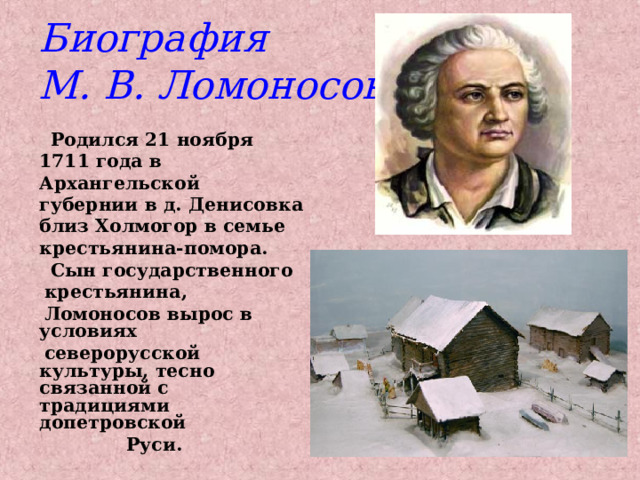 Биография  М. В. Ломоносова  Родился 21 ноября 1711 года в Архангельской губернии в д. Денисовка близ Холмогор в семье крестьянина-помора.  Сын государственного  крестьянина,  Ломоносов вырос в условиях  северорусской культуры, тесно связанной с традициями допетровской  Руси. 