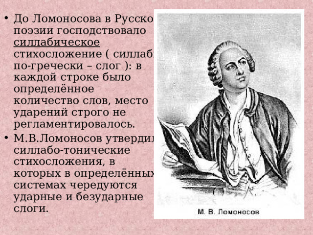 До Ломоносова в Русской поэзии господствовало силлабическое стихосложение ( силлаби по-гречески – слог ): в каждой строке было определённое количество слов, место ударений строго не регламентировалось. М.В.Ломоносов утвердил силлабо-тонические стихосложения, в которых в определённых системах чередуются ударные и безударные слоги.  