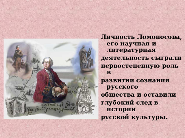Личность Ломоносова, его научная и литературная деятельность сыграли первостепенную роль в развитии сознания русского общества и оставили глубокий след в истории русской культуры. 