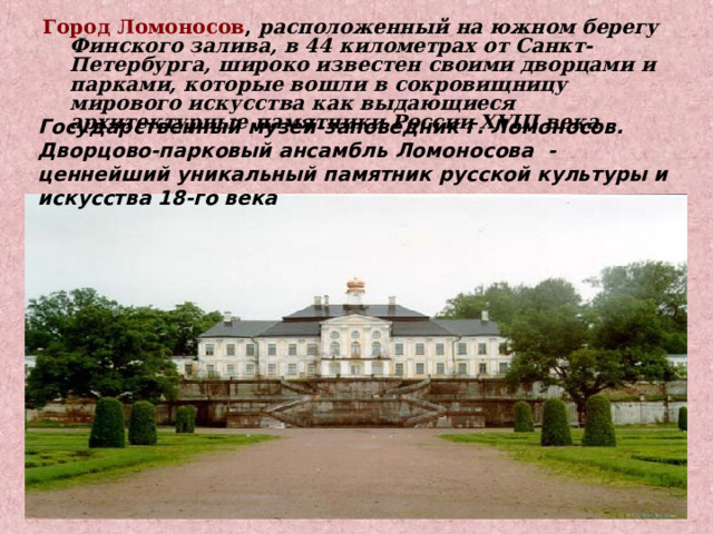 Город Ломоносов , расположенный на южном берегу Финского залива, в 44 километрах от Санкт-Петербурга, широко известен своими дворцами и парками, которые вошли в сокровищницу мирового искусства как выдающиеся архитектурные памятники России XVIII века Государственный музей-заповедник г. Ломоносов. Дворцово-парковый ансамбль Ломоносова - ценнейший уникальный памятник русской культуры и искусства 18-го века 