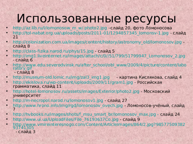 Использованные ресурсы http://az.lib.ru/l/lomonosow_m_w/.photo2.jpg –слайд 20, фото Ломоносова http://tol-nabat.org.ua/uploads/posts/2011-01/1294857345_lomonsv-1.jpg - слайд 21 http://colonization.com.ua/images/content/history/astronomy_old/lomonosov.jpg -слайд 8 http://class-fizika.narod.ru/phys/15.jpg - слайд 5 http://img1.liveinternet.ru/images/attach/c/0//51/799/51799947_Lomonosov_2.jpg - слайд 6 http://www.edu.severodvinsk.ru/after_school/obl_www/2009/4/picture/content/laboratory.gif - слайд 8 http://museum-old.lomic.ru/img/zal3_img1.jpg - картина Кислякова, слайд 4 http://ekislova.ru/wp-content/uploads/2009/11/gram1.jpg - Российская грамматика, слайд 11 http://hotel-lomonosov.ru/assets/images/Exterior/photo2.jpg - Московский университет http://m-necropol.narod.ru/lomonosov1.jpg - слайд 27 http://www.hrono.info/img/rgd/lomonosov_ovech.jpg - Ломоносов-учёный, слайд 7 http://hvbooks.ru/images/shots/f_msu_smart_br/lomonosov_max.jpg - слайд 24 http://www.ui.ua/UploadFiles/File_76193637Co.jpg - слайд 9 http://www.vmireinteresnogo.com/Content/ArticleImages/864/2.jpg?9857750938293741305 - слайд 3   