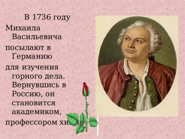  В 1736 году Михаила Васильевича посылают в Германию для изучения горного дела. Вернувшись в Россию, он становится академиком, профессором химии . 