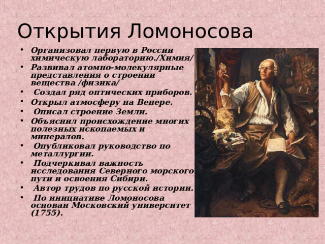 Открытия Ломоносова Организовал первую в России химическую лабораторию./Химия/ Развивал атомно-молекулярные представления о строении вещества /физика/  Создал ряд оптических приборов. Открыл атмосферу на Венере.  Описал строение Земли. Объяснил происхождение многих полезных ископаемых и минералов.  Опубликовал руководство по металлургии.  Подчеркивал важность исследования Северного морского пути и освоения Сибири.  Автор трудов по русской истории.  По инициативе Ломоносова основан Московский университет (1755).   