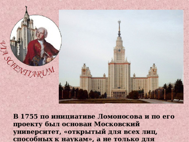 В 1755 по инициативе Ломоносова и по его проекту был основан Московский университет, «открытый для всех лиц, способных к наукам», а не только для дворян. 