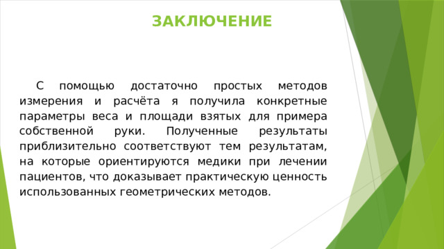заключение С помощью достаточно простых методов измерения и расчёта я получила конкретные параметры веса и площади взятых для примера собственной руки. Полученные результаты приблизительно соответствуют тем результатам, на которые ориентируются медики при лечении пациентов, что доказывает практическую ценность использованных геометрических методов. 