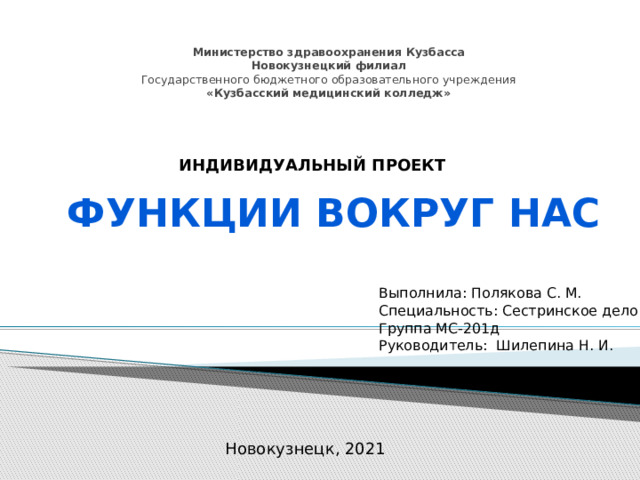    Министерство здравоохранения Кузбасса  Новокузнецкий филиал  Государственного бюджетного образовательного учреждения  «Кузбасский медицинский колледж»   ИНДИВИДУАЛЬНЫЙ ПРОЕКТ Функции вокруг нас Выполнила: Полякова С. М. Специальность: Сестринское дело Группа МС-201д Руководитель: Шилепина Н. И. г. Новокузнецк, 2021 Новокузнецк, 2021 