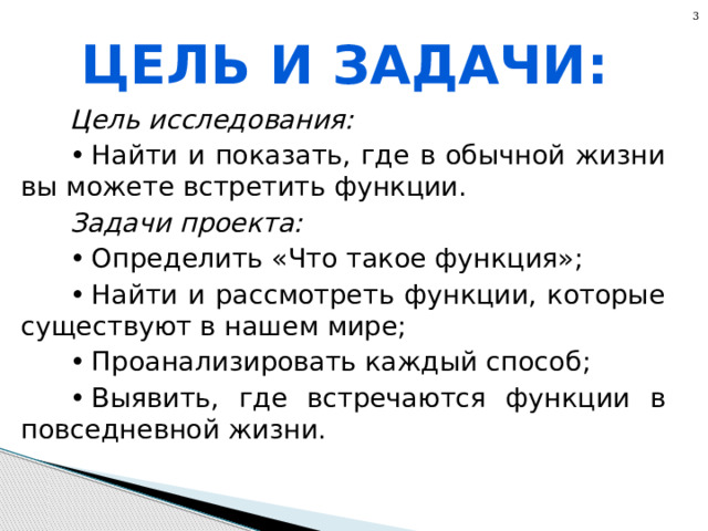 3 Цель и задачи: Цель исследования: •  Найти и показать, где в обычной жизни вы можете встретить функции. Задачи проекта: •  Определить «Что такое функция»; •  Найти и рассмотреть функции, которые существуют в нашем мире; •  Проанализировать каждый способ; •  Выявить, где встречаются функции в повседневной жизни. 