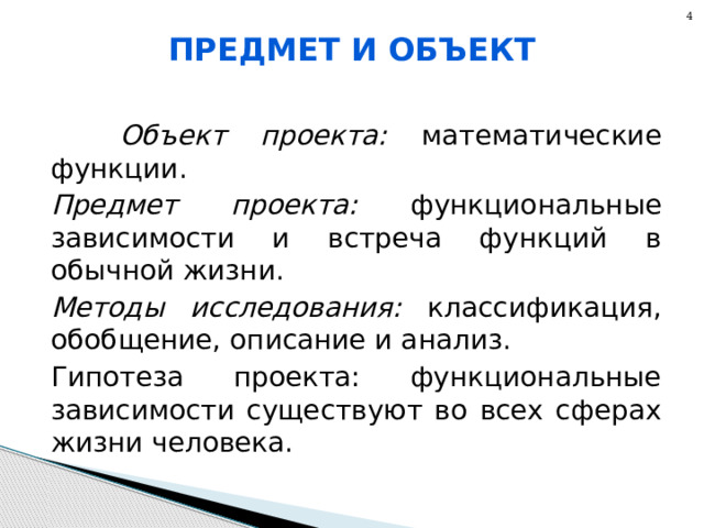 4 Предмет и объект  Объект проекта: математические функции. Предмет проекта: функциональные зависимости и встреча функций в обычной жизни. Методы исследования: классификация, обобщение, описание и анализ. Гипотеза проекта: функциональные зависимости существуют во всех сферах жизни человека. 