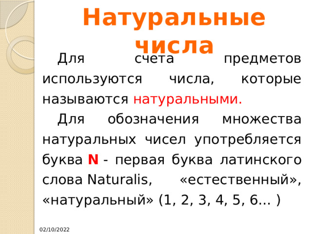 Натуральные числа  Для счета предметов используются числа, которые называются натуральными.   Для обозначения множества натуральных чисел употребляется буква  N  - первая буква латинского слова Naturalis, «естественный», «натуральный» (1, 2, 3, 4, 5, 6... ) 02/10/2022 