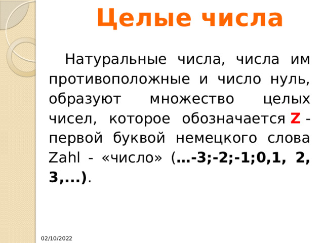 Целые числа  Натуральные числа, числа им противоположные и число нуль, образуют множество целых чисел, которое обозначается  Z  - первой буквой немецкого слова Zahl - «число» ( …-3;-2;-1;0,1, 2, 3,...) . 02/10/2022 