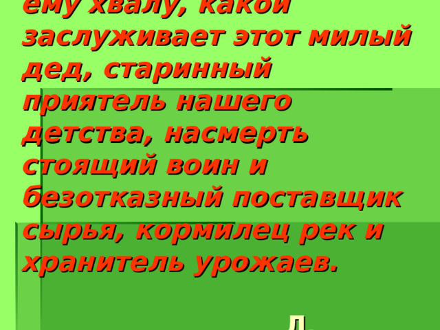Давно бы пора воздать ему хвалу, какой заслуживает этот милый дед, старинный приятель нашего детства, насмерть стоящий воин и безотказный поставщик сырья, кормилец рек и хранитель урожаев.              Л. Леонов 