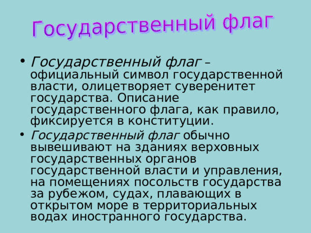Государственный флаг – официальный символ государственной власти, олицетворяет суверенитет государства. Описание государственного флага, как правило, фиксируется в конституции. Государственный флаг обычно вывешивают на зданиях верховных государственных органов государственной власти и управления, на помещениях посольств государства за рубежом, судах, плавающих в открытом море в территориальных водах иностранного государства. 