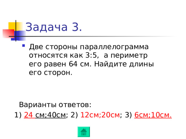 Задача 3. Две стороны параллелограмма относятся как 3:5 , а периметр его равен 64 см. Найдите длины его сторон.  Варианты ответов :   1) 24 см;40см ; 2) 12см;20см ; 3) 6см;10см . 