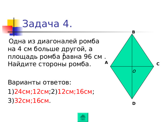 Задача 4 . B   Одна из диагоналей ромба на 4 см больше другой , а площадь ромба равна 96 см . Найдите стороны ромба .  Варианты ответов :  1) 24см ; 12см ; 2) 12 см ; 16см ;  3) 32см ; 16см . 2 A C o D 