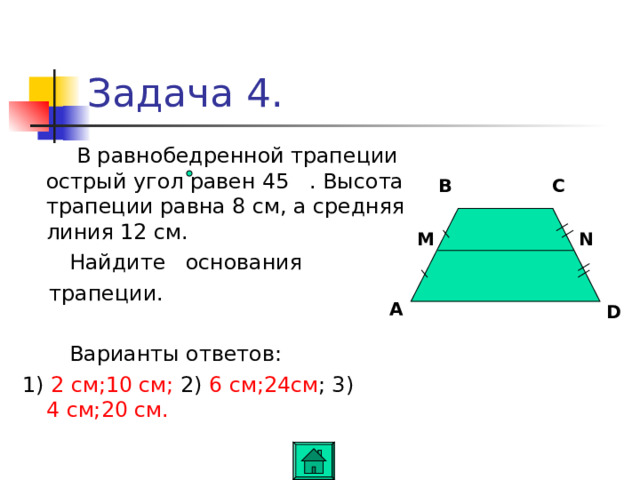 Задача 4.  В равнобедренной трапеции острый угол равен 45 . Высота трапеции равна 8 см, а средняя линия 12 см.  Найдите основания  трапеции.  Варианты ответов: 1) 2 см;10 см; 2) 6 см;24см ; 3) 4 см;20 см. C B M N A D 